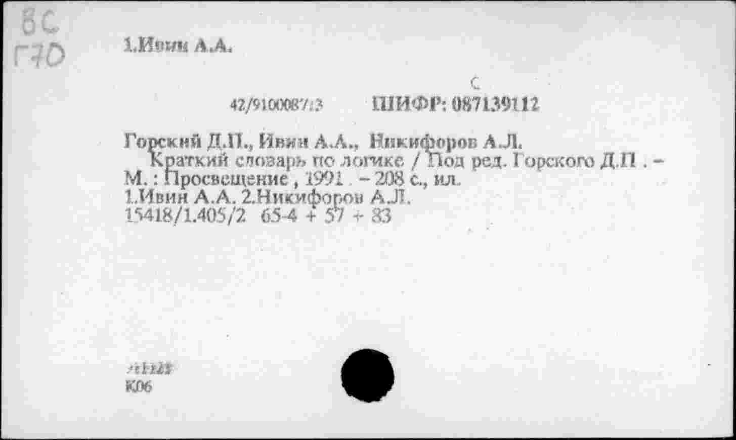 ﻿8С г?о
1.ИПИ11 АЛ.
С
42/91аюи713 ШИФР-. 087139112
Горский Д.П., Инин АЛ., Никифоров А.Л.
Краткий спозаръ по логике /Под ред. Горского Д.П . -М.: Просвещение , 1991 - 208 с., ил.
1.Ивин А.А. 2.Никифоров АЛ.
15418/1.405/2 654 + 57 -с 83
Л1Ш
К06